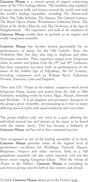 Cantores Missae is a consort group of singers comprising some of the UK's leading soloists.  The members sing regularly in major concert halls and houses around the world, and with the world's leading ensembles, including The Monteverdi Choir, The Tallis Scholars, The Sixteen, The Gabrieli Consort, The Royal Opera House, Westminster Cathedral Choir, The Choir of St. Bride's Fleet St, and The Orchestra of the Age of Enlightenment.  The experience and skill of the members of Cantores Missae enable them to perform as an organic and totally integrated ensemble.  

Cantores Missae has become known particularly for its performances of music for the Old Catholic Mass, the Tridentine Rite, but they also sing in Anglican and other Protestant churches. Their repertoire ranges from Gregorian chant to motets and hymns from the 19th and 20th Centuries, but their reputation has been built on performances of the music of the Golden Age of Polyphony, the 16th Century, including composers such as William Byrd, Palestrina Victoria, Guerrero, Lobo and Esquivel. 

Their new CD, “Praise to the holiest” comprises much loved Gregorian Chant, hymns and motets from the 16th to 20th Centuries, including works by Croce, Elgar, Mozart, Attwood and Bruckner.  It is an eloquent and persuasive document of the group’s great versatility, encompassing as it does so many differing musical styles with equal sensitivity and conviction. 

The group employs only one voice to a part, allowing the individual musical line and texture of the music to be heard with the utmost clarity. This has become a hallmark of Cantores Missae and has led to their continued success.

Now recognised as one of the leading ensembles of its kind, Cantores Missae provides music of the highest level of performance excellence for Weddings, Funerals Masses, Requiems, Vespers and other services, both as a full polyphonic ensemble and also, when required, with just the lower voices singing Gregorian Chant.  With the release of 'Praise to the Holiest', Cantores Missae is extending its activities to giving concerts both in this country and abroad.


To book Cantores Missae please go to the Contact page.


